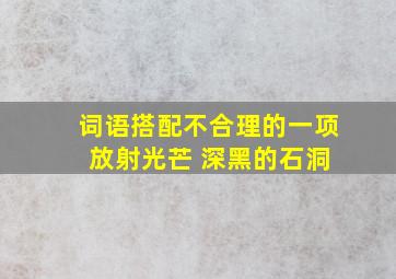 词语搭配不合理的一项 放射光芒 深黑的石洞